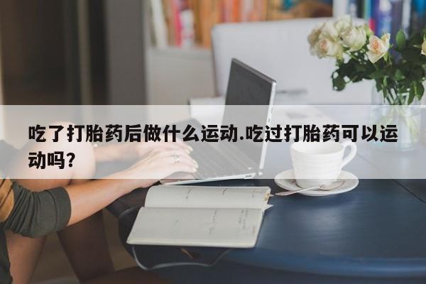 堕胎药联系方式吃了打胎药后做什么运动.吃过打胎药可以运动吗？