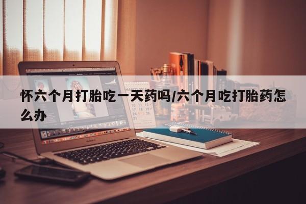堕胎药联系方式怀六个月打胎吃一天药吗/六个月吃打胎药怎么办