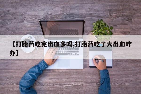 堕胎药联系方式【打胎药吃完出血多吗,打胎药吃了大出血咋办】