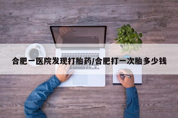 堕胎药联系方式合肥一医院发现打胎药/合肥打一次胎多少钱