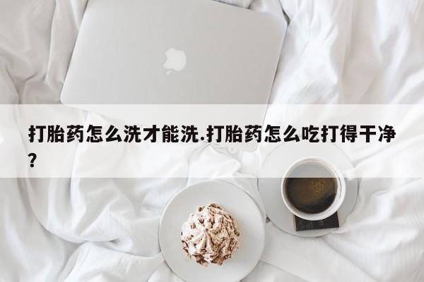 堕胎药联系方式打胎药怎么洗才能洗.打胎药怎么吃打得干净？