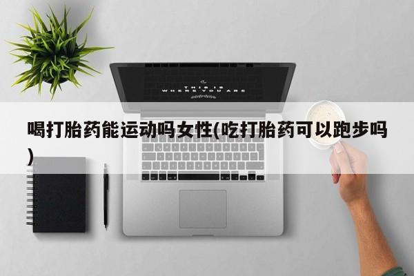 堕胎药联系方式喝打胎药能运动吗女性(吃打胎药可以跑步吗)