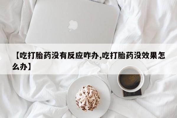 堕胎药联系方式【吃打胎药没有反应咋办,吃打胎药没效果怎么办】