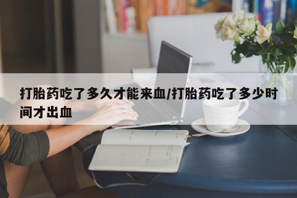 堕胎药联系方式打胎药吃了多久才能来血/打胎药吃了多少时间才出血