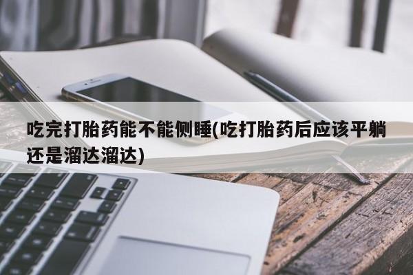 堕胎药联系方式吃完打胎药能不能侧睡(吃打胎药后应该平躺还是溜达溜达)