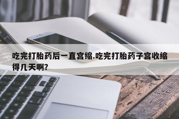 堕胎药联系方式吃完打胎药后一直宫缩.吃完打胎药子宫收缩得几天啊？