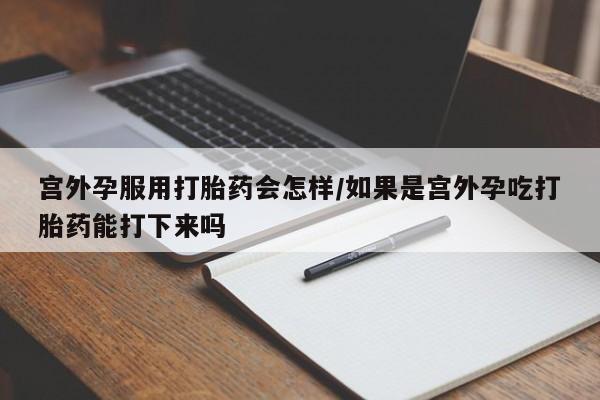 堕胎药联系方式宫外孕服用打胎药会怎样/如果是宫外孕吃打胎药能打下来吗