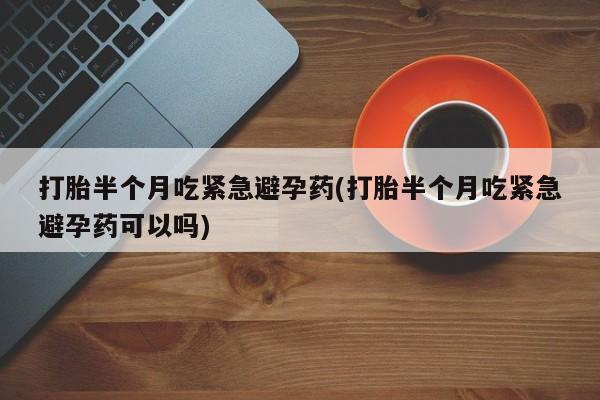 堕胎药联系方式打胎半个月吃紧急避孕药(打胎半个月吃紧急避孕药可以吗)